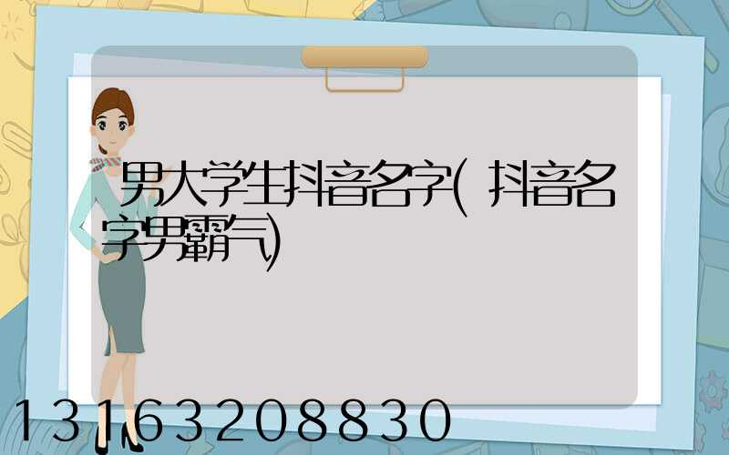男大学生抖音名字(抖音名字男霸气)