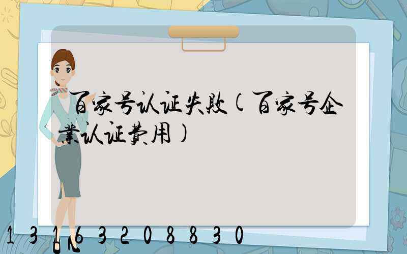 百家号认证失败(百家号企业认证费用)