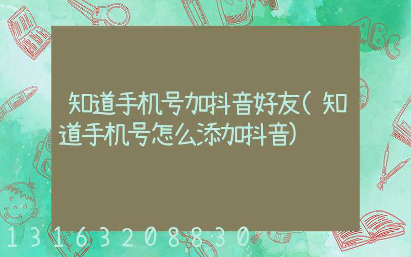 知道手机号加抖音好友(知道手机号怎么添加抖音)