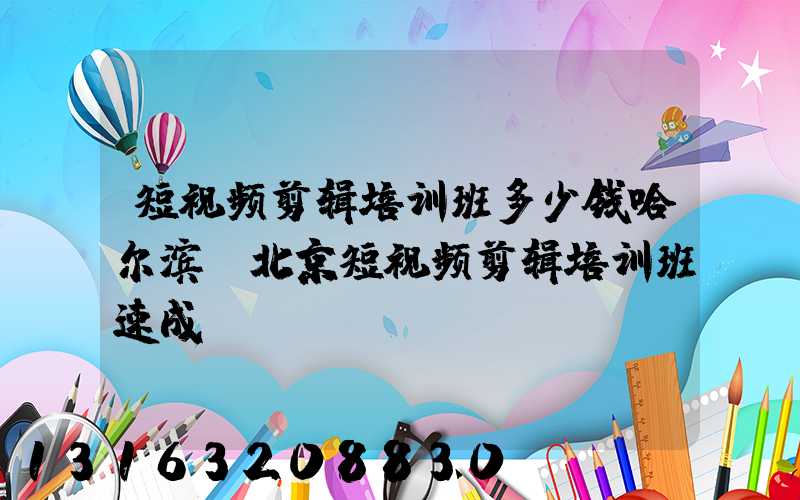 短视频剪辑培训班多少钱哈尔滨(北京短视频剪辑培训班速成)