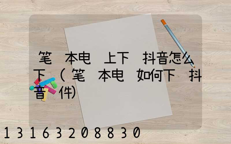 笔记本电脑上下载抖音怎么下载(笔记本电脑如何下载抖音软件)