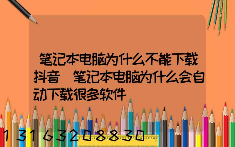 笔记本电脑为什么不能下载抖音(笔记本电脑为什么会自动下载很多软件)