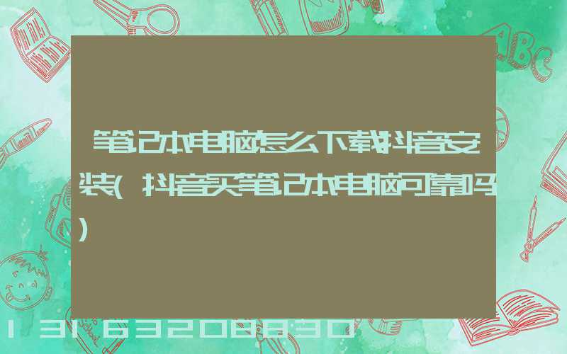 笔记本电脑怎么下载抖音安装(抖音买笔记本电脑可靠吗)