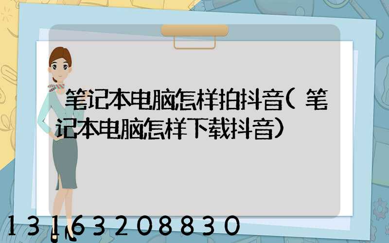 笔记本电脑怎样拍抖音(笔记本电脑怎样下载抖音)