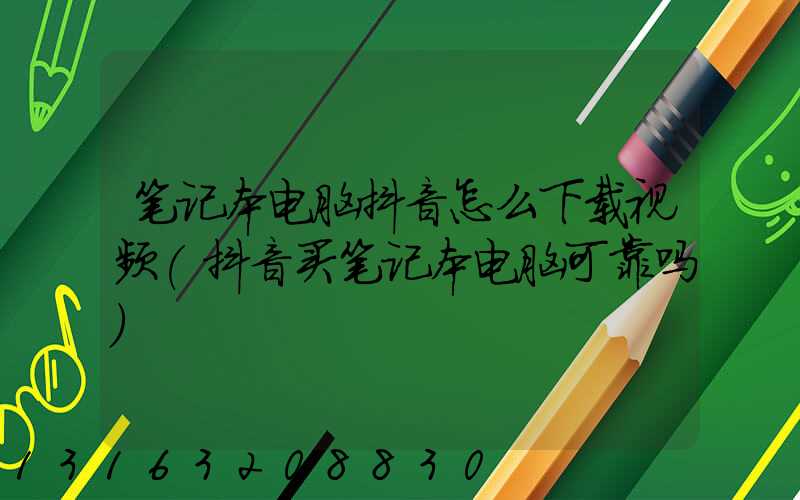 笔记本电脑抖音怎么下载视频(抖音买笔记本电脑可靠吗)