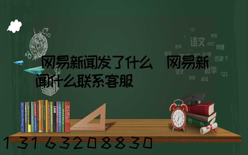网易新闻发了什么(网易新闻什么联系客服)
