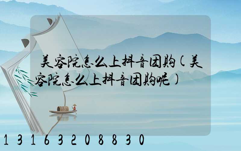 美容院怎么上抖音团购(美容院怎么上抖音团购呢)