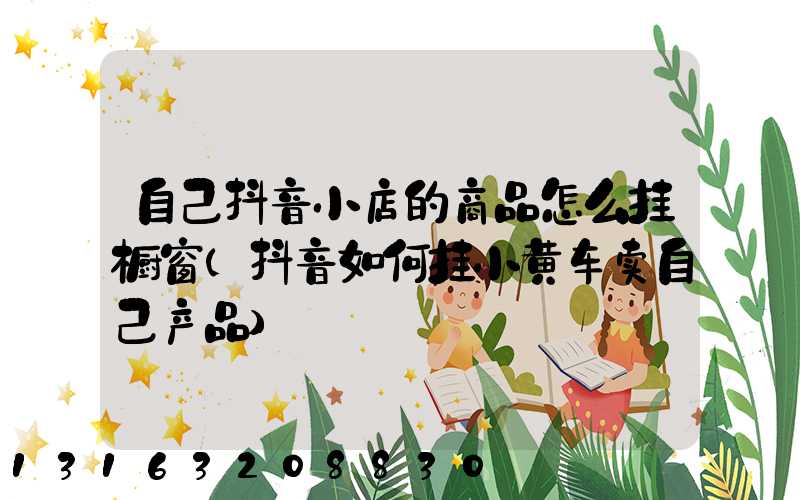 自己抖音小店的商品怎么挂橱窗(抖音如何挂小黄车卖自己产品)