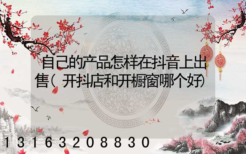 自己的产品怎样在抖音上出售(开抖店和开橱窗哪个好)