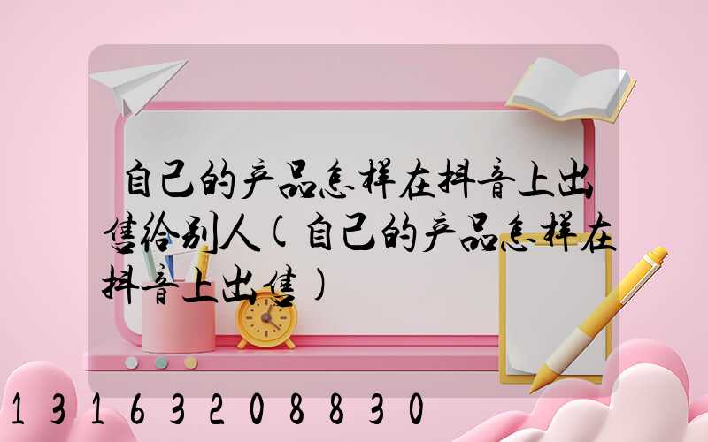 自己的产品怎样在抖音上出售给别人(自己的产品怎样在抖音上出售)