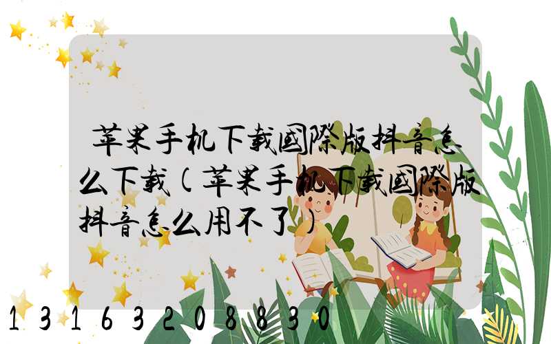 苹果手机下载国际版抖音怎么下载(苹果手机下载国际版抖音怎么用不了)