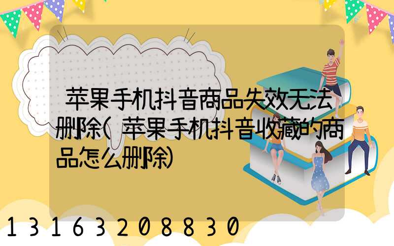 苹果手机抖音商品失效无法删除(苹果手机抖音收藏的商品怎么删除)