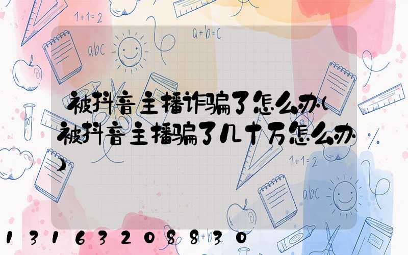 被抖音主播诈骗了怎么办(被抖音主播骗了几十万怎么办)