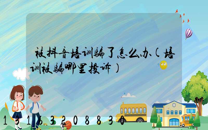被抖音培训骗了怎么办(培训被骗哪里投诉)