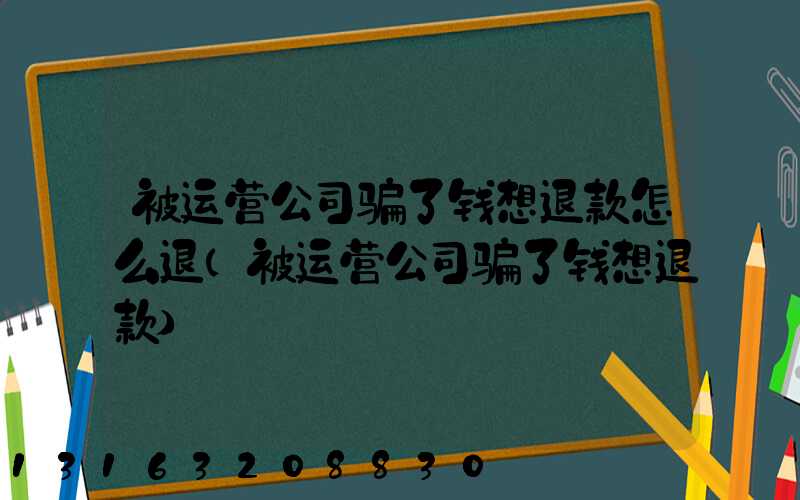 被运营公司骗了钱想退款怎么退(被运营公司骗了钱想退款)