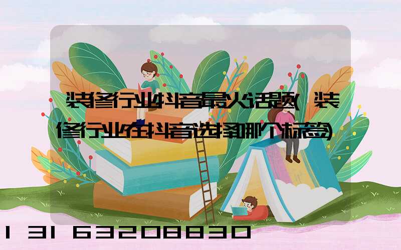 装修行业抖音最火话题(装修行业在抖音选择哪个标签)