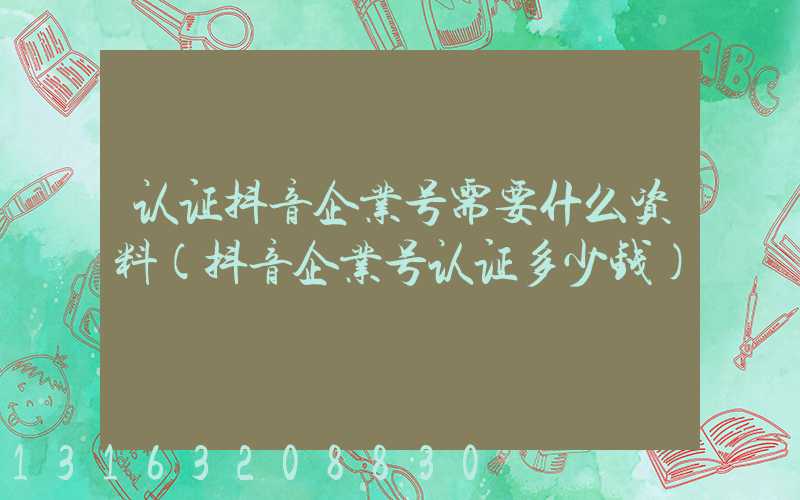 认证抖音企业号需要什么资料(抖音企业号认证多少钱)