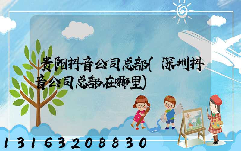 贵阳抖音公司总部(深圳抖音公司总部在哪里)