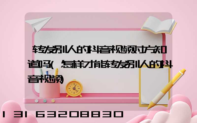 转发别人的抖音视频对方知道吗(怎样才能转发别人的抖音视频)