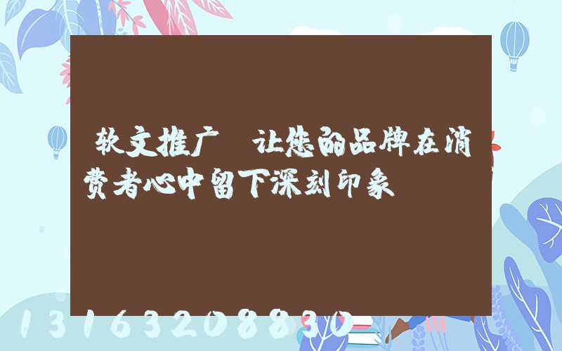 软文推广，让您的品牌在消费者心中留下深刻印象