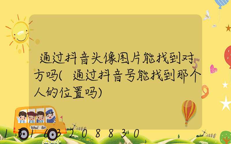 通过抖音头像图片能找到对方吗(通过抖音号能找到那个人的位置吗)