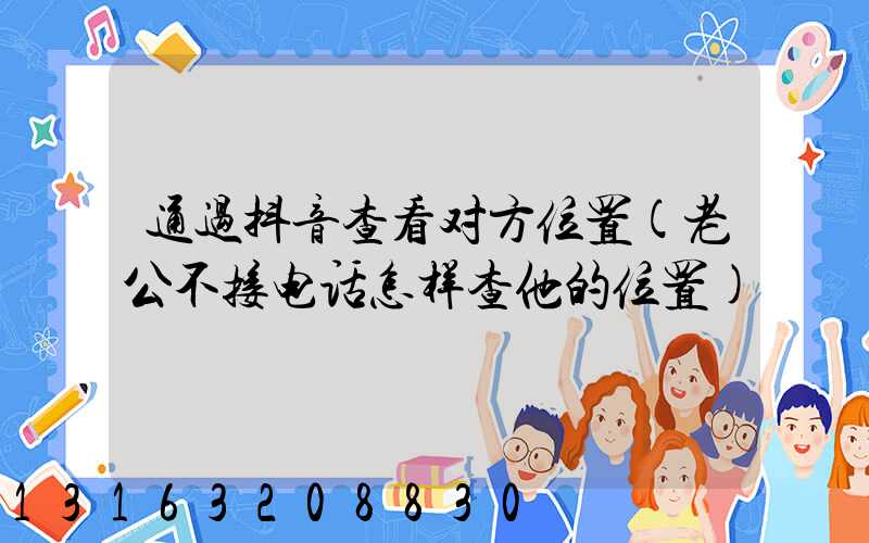 通过抖音查看对方位置(老公不接电话怎样查他的位置)