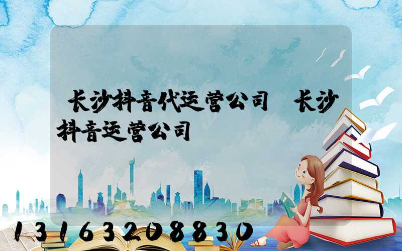 长沙抖音代运营公司(长沙抖音运营公司)