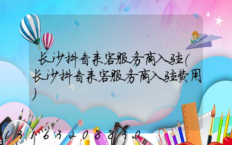 长沙抖音来客服务商入驻(长沙抖音来客服务商入驻费用)