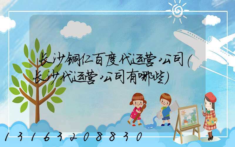 长沙铜仁百度代运营公司(长沙代运营公司有哪些)