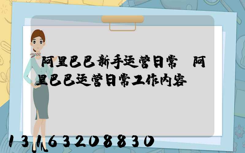 阿里巴巴新手运营日常(阿里巴巴运营日常工作内容)