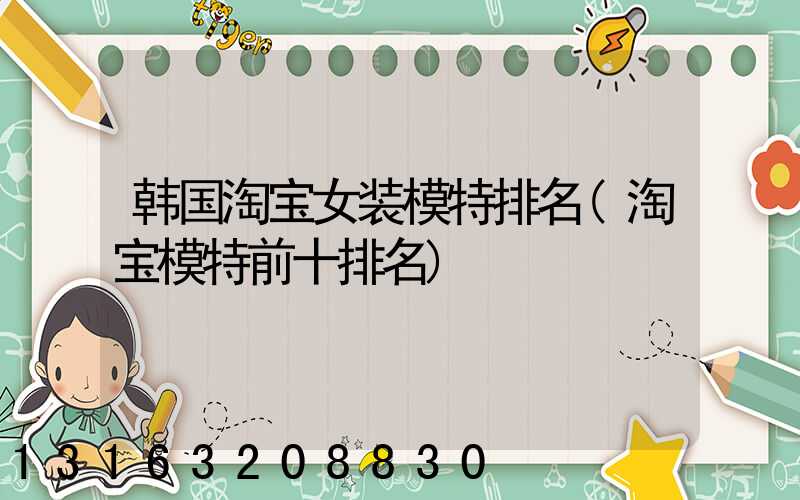 韩国淘宝女装模特排名(淘宝模特前十排名)