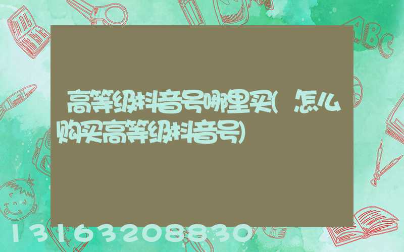 高等级抖音号哪里买(怎么购买高等级抖音号)